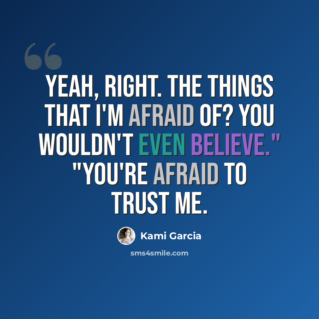 “Yeah, right. The things that I'm afraid of? You wouldn't even believe." "You're afraid to trust me.” quote by Kami Garcia