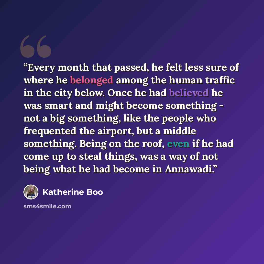 “Every month that passed, he felt less sure of where he belonged among the human traffic in the city below. Once he had believed he was smart and might become something - not a big something, like the people who frequented the airport, but a middle something. Being on the roof, even if he had come…” quote by Katherine Boo