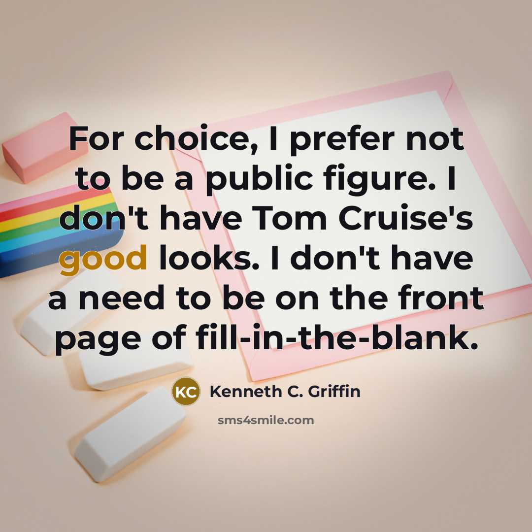 “For choice, I prefer not to be a public figure. I don't have Tom Cruise's good looks. I don't have a need to be on the front page of fill-in-the-blank.” quote by Kenneth C. Griffin