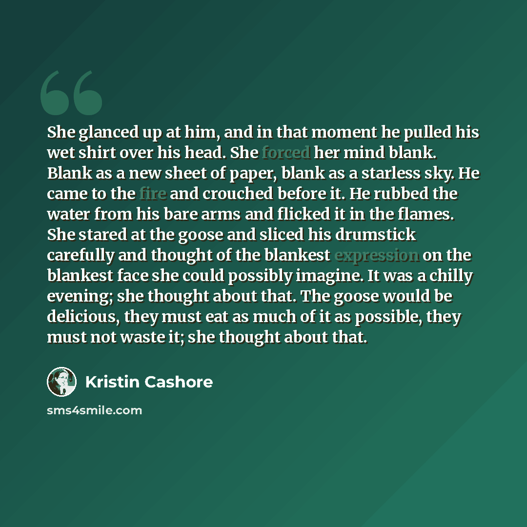 “She glanced up at him, and in that moment he pulled his wet shirt over his head. She forced her mind blank. Blank as a new sheet of paper, blank as a starless sky. He came to the fire and crouched before it. He rubbed the water from his bare arms and flicked it in the flames. She stared at the…” quote by Kristin Cashore