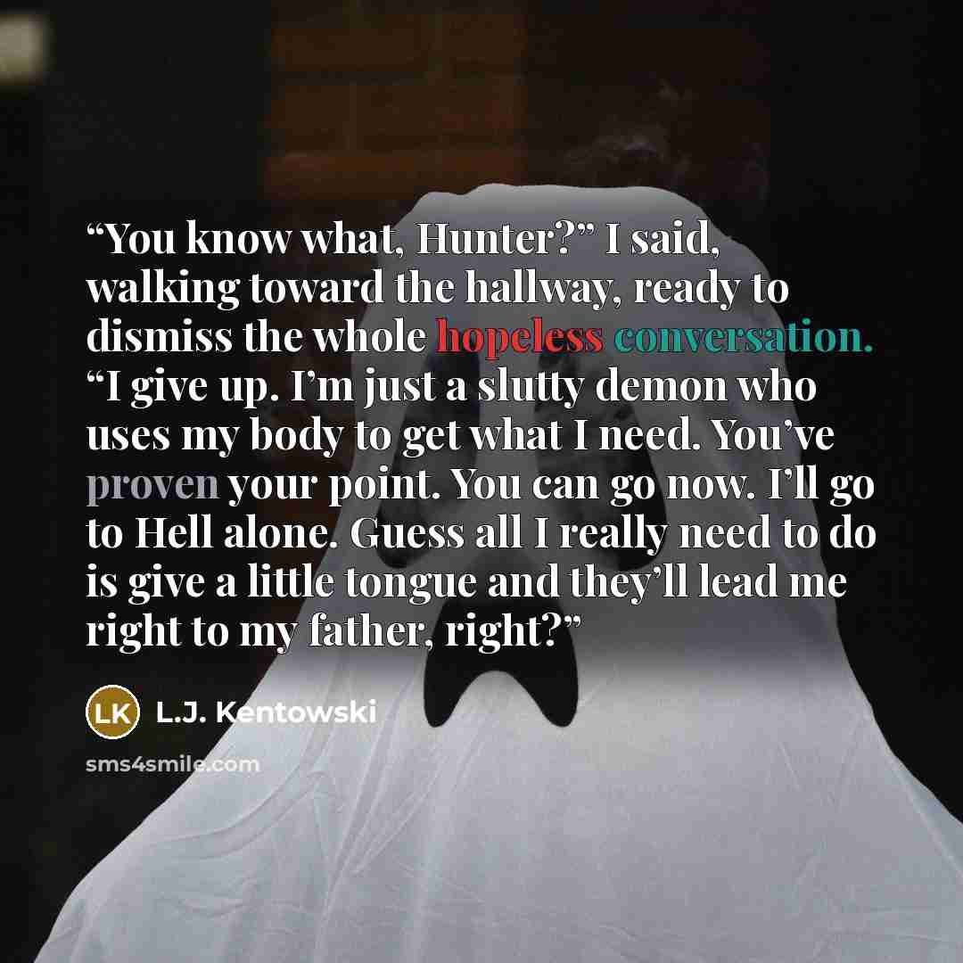 “You know what, Hunter?” I said, walking toward the hallway, ready to dismiss the whole hopeless conversation. “I give up. I’m just a slutty demon who uses my body to get what I need. You’ve proven your point. You can go now. I’ll go to Hell alone. Guess all I really need to do is give a little…” quote by L.J. Kentowski