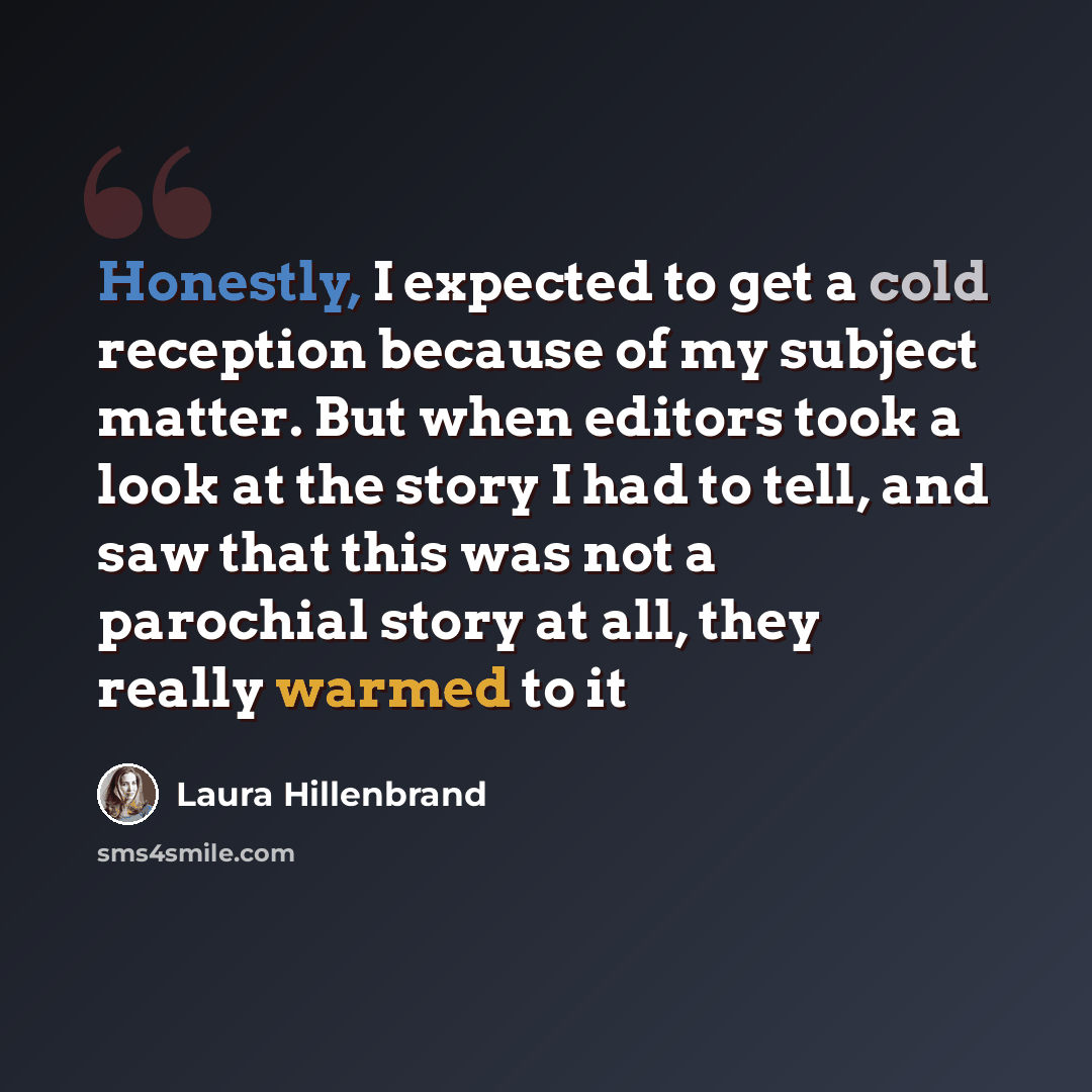 “Honestly, I expected to get a cold reception because of my subject matter. But when editors took a look at the story I had to tell, and saw that this was not a parochial story at all, they really warmed to it” quote by Laura Hillenbrand