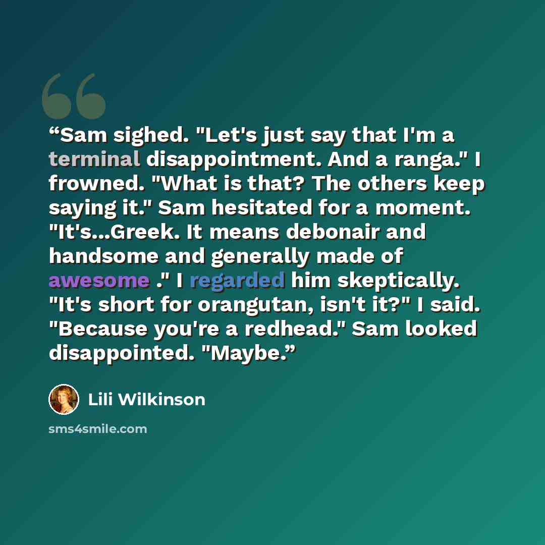 “Sam sighed. "Let's just say that I'm a terminal disappointment. And a ranga." I frowned. "What is that? The others keep saying it." Sam hesitated for a moment. "It's...Greek. It means debonair and handsome and generally made of awesome ." I regarded him skeptically. "It's short for orangutan…” quote by Lili Wilkinson