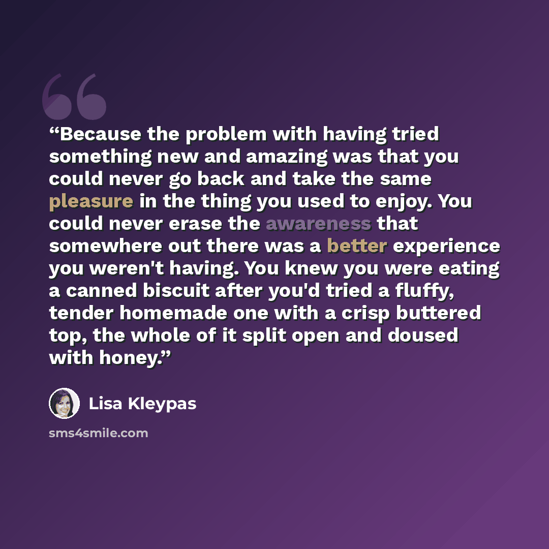 “Because the problem with having tried something new and amazing was that you could never go back and take the same pleasure in the thing you used to enjoy. You could never erase the awareness that somewhere out there was a better experience you weren't having. You knew you were eating a canned…” quote by Lisa Kleypas