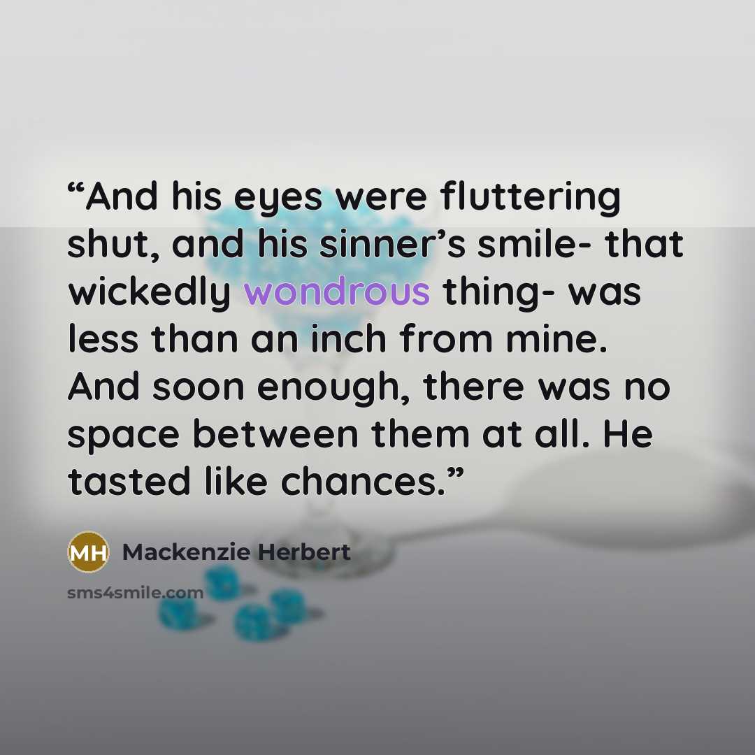 “And his eyes were fluttering shut, and his sinner’s smile- that wickedly wondrous thing- was less than an inch from mine. And soon enough, there was no space between them at all. He tasted like chances.” quote by Mackenzie Herbert