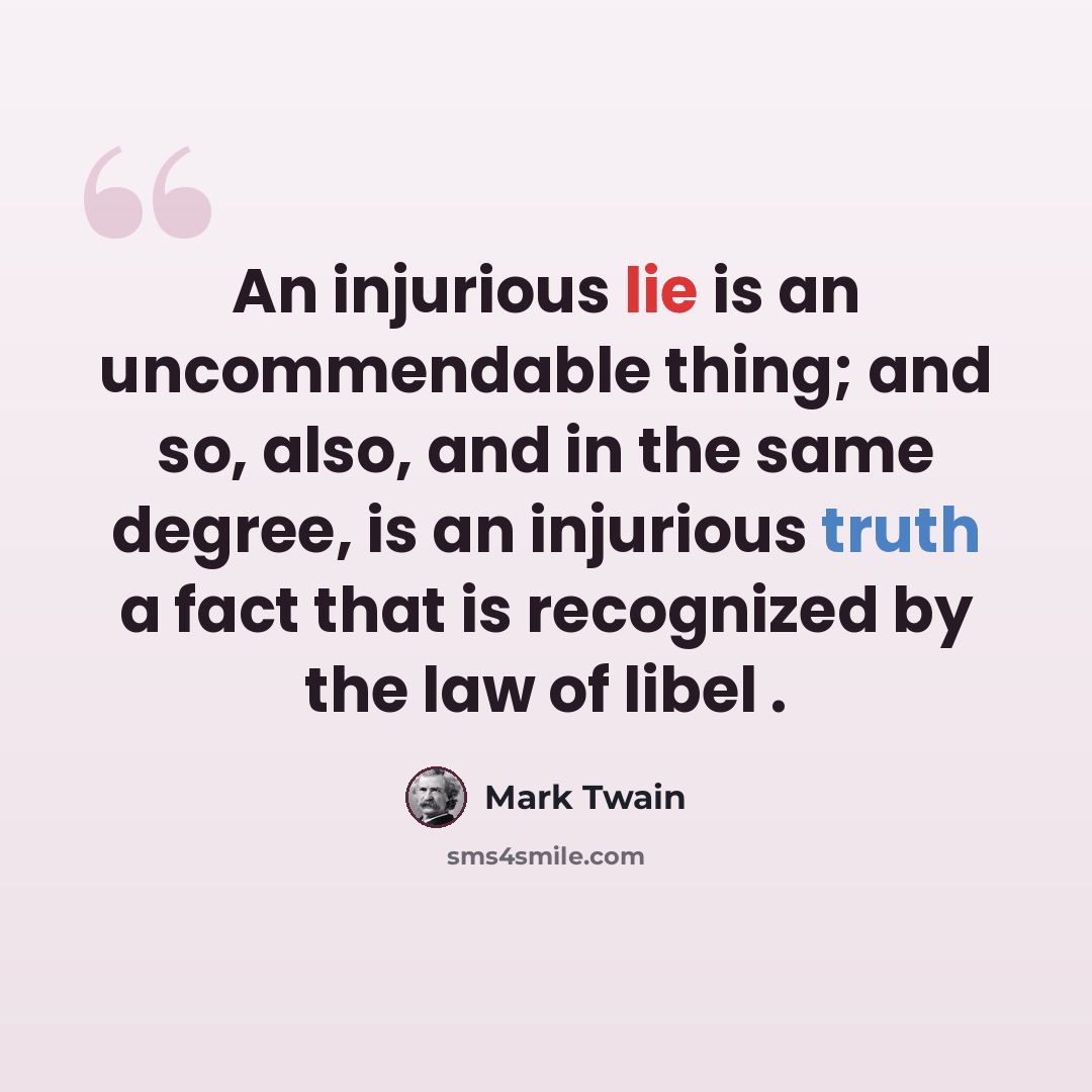 “An injurious lie is an uncommendable thing; and so, also, and in the same degree, is an injurious truth a fact that is recognized by the law of libel .” quote by Mark Twain