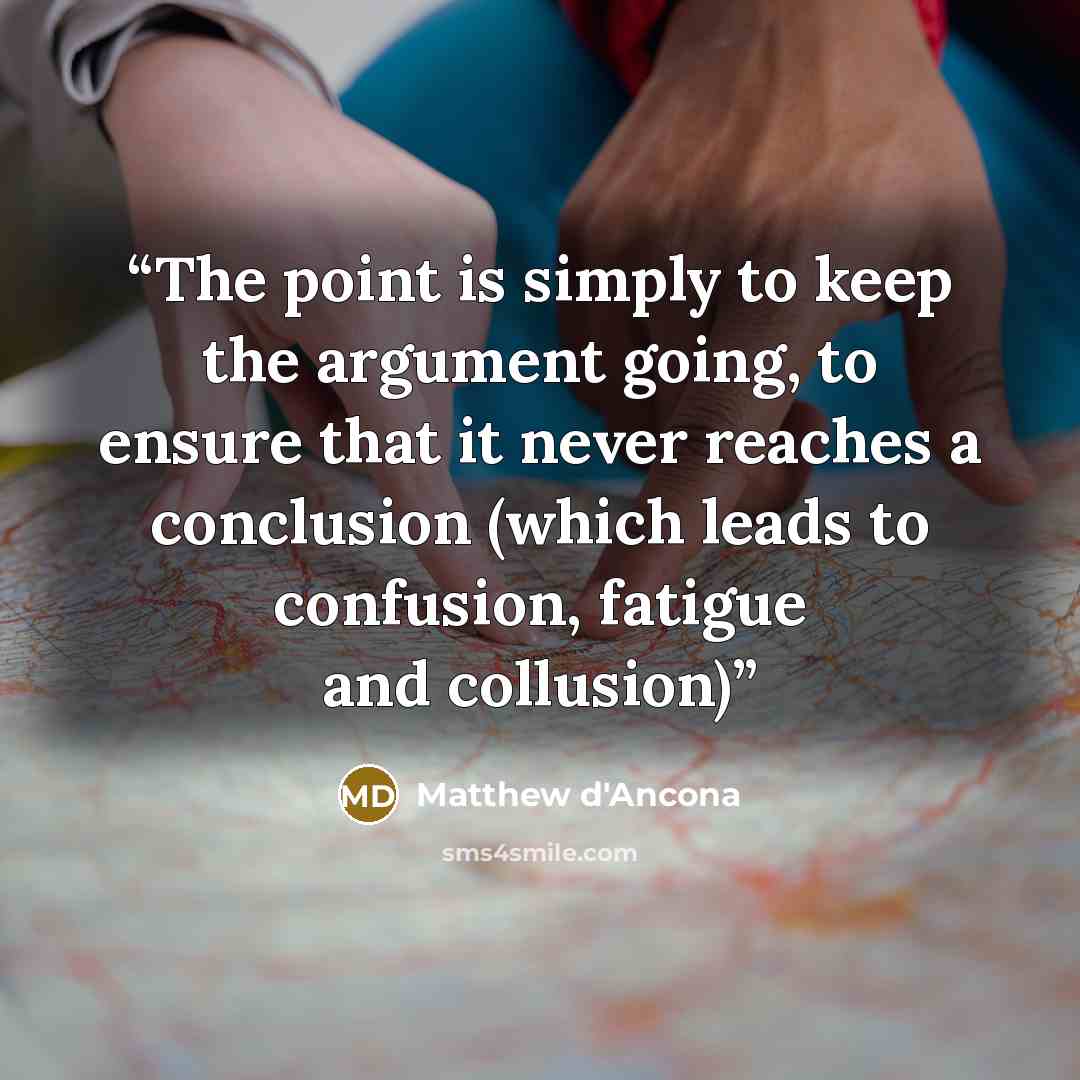 “The point is simply to keep the argument going, to ensure that it never reaches a conclusion (which leads to confusion, fatigue and collusion)” quote by Matthew d'Ancona