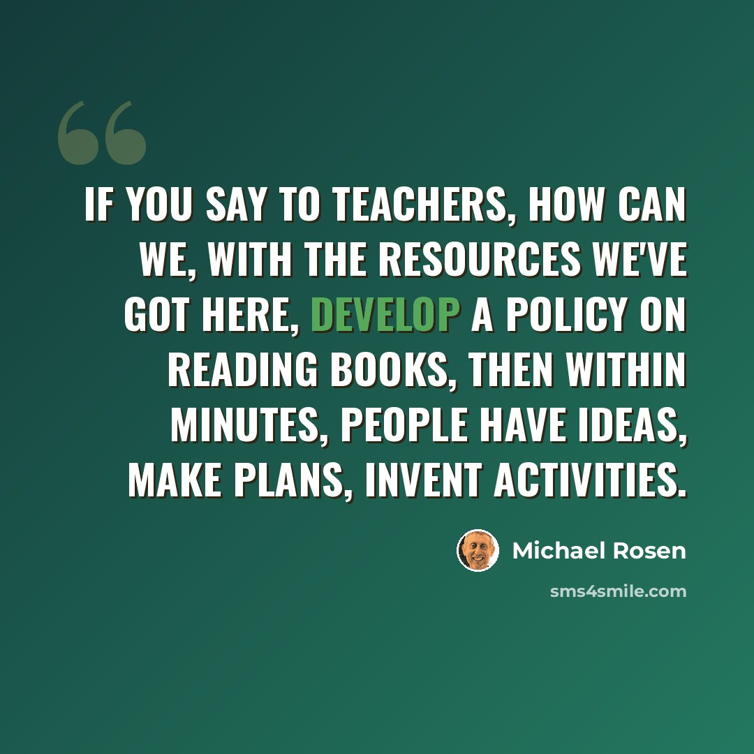 “If you say to teachers, how can we, with the resources we've got here, develop a policy on reading books, then within minutes, people have ideas, make plans, invent activities.” quote by Michael Rosen