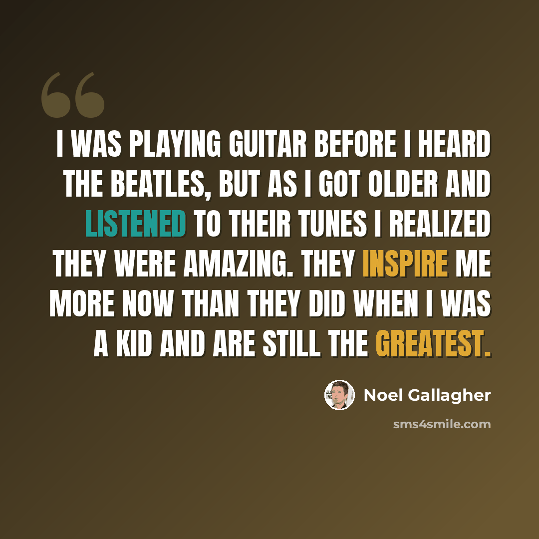 “I was playing guitar before I heard The Beatles, but as I got older and listened to their tunes I realized they were amazing. They inspire me more now than they did when I was a kid and are still the greatest.” quote by Noel Gallagher