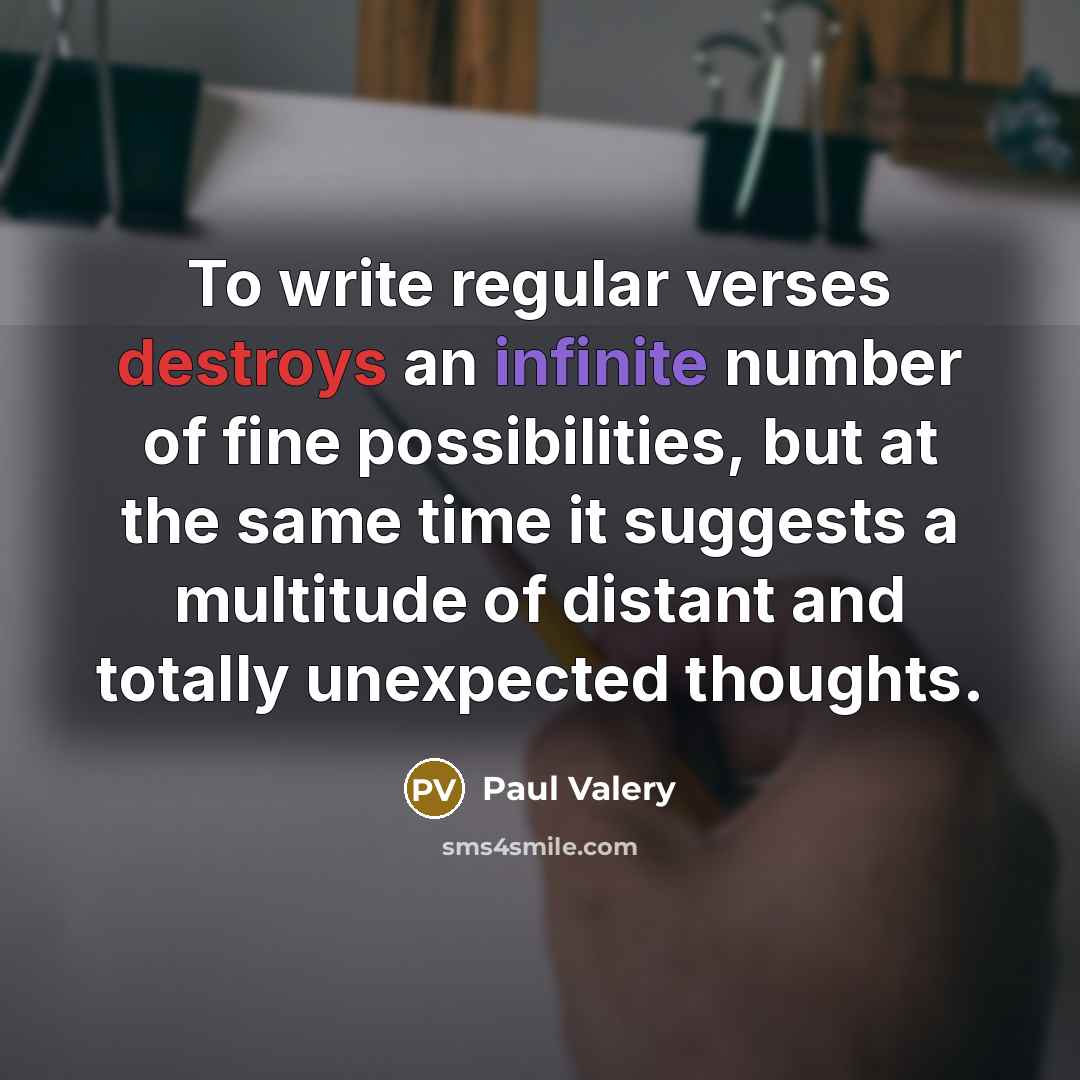 “To write regular verses destroys an infinite number of fine possibilities, but at the same time it suggests a multitude of distant and totally unexpected thoughts.” quote by Paul Valery