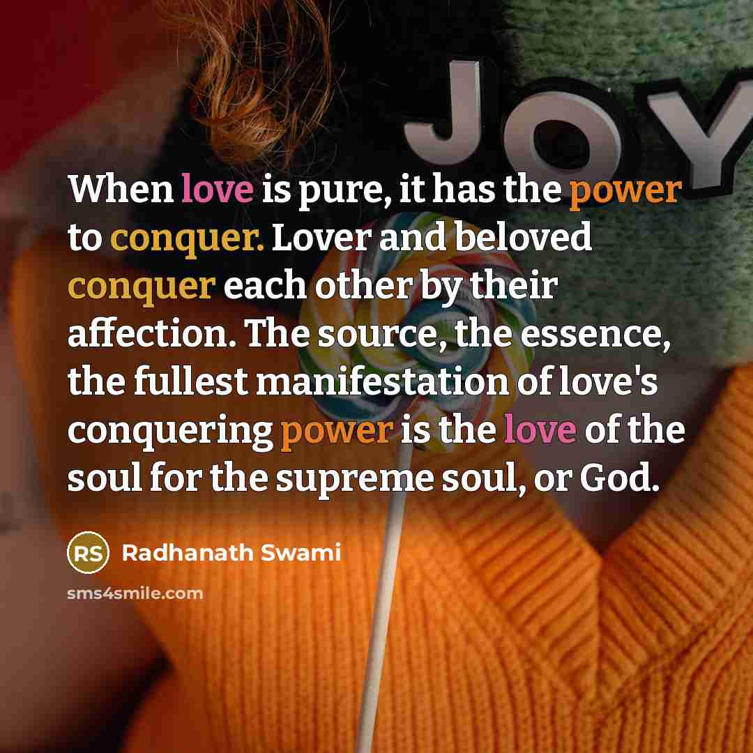 “When love is pure, it has the power to conquer. Lover and beloved conquer each other by their affection. The source, the essence, the fullest manifestation of love's conquering power is the love of the soul for the supreme soul, or God.” quote by Radhanath Swami
