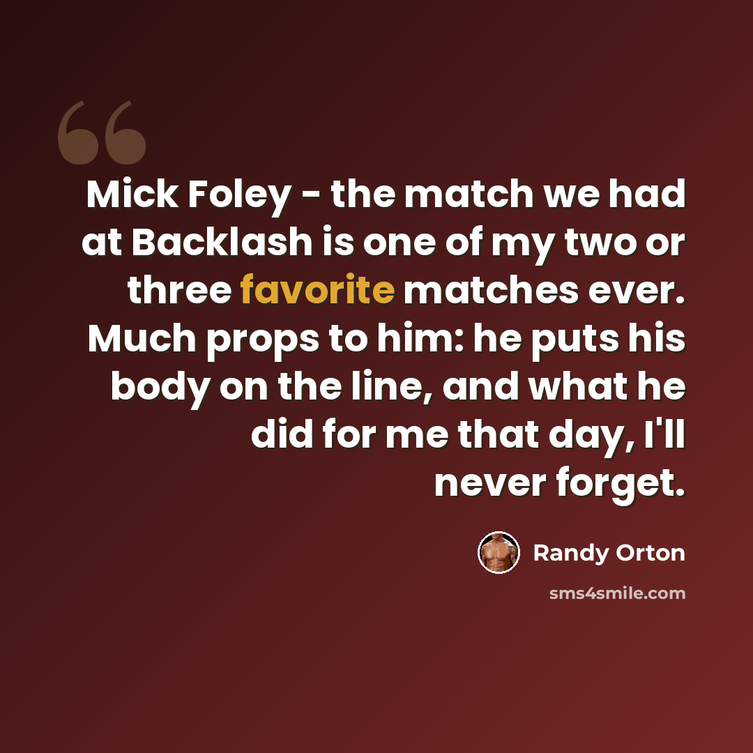 “Mick Foley - the match we had at Backlash is one of my two or three favorite matches ever. Much props to him: he puts his body on the line, and what he did for me that day, I'll never forget.” quote by Randy Orton