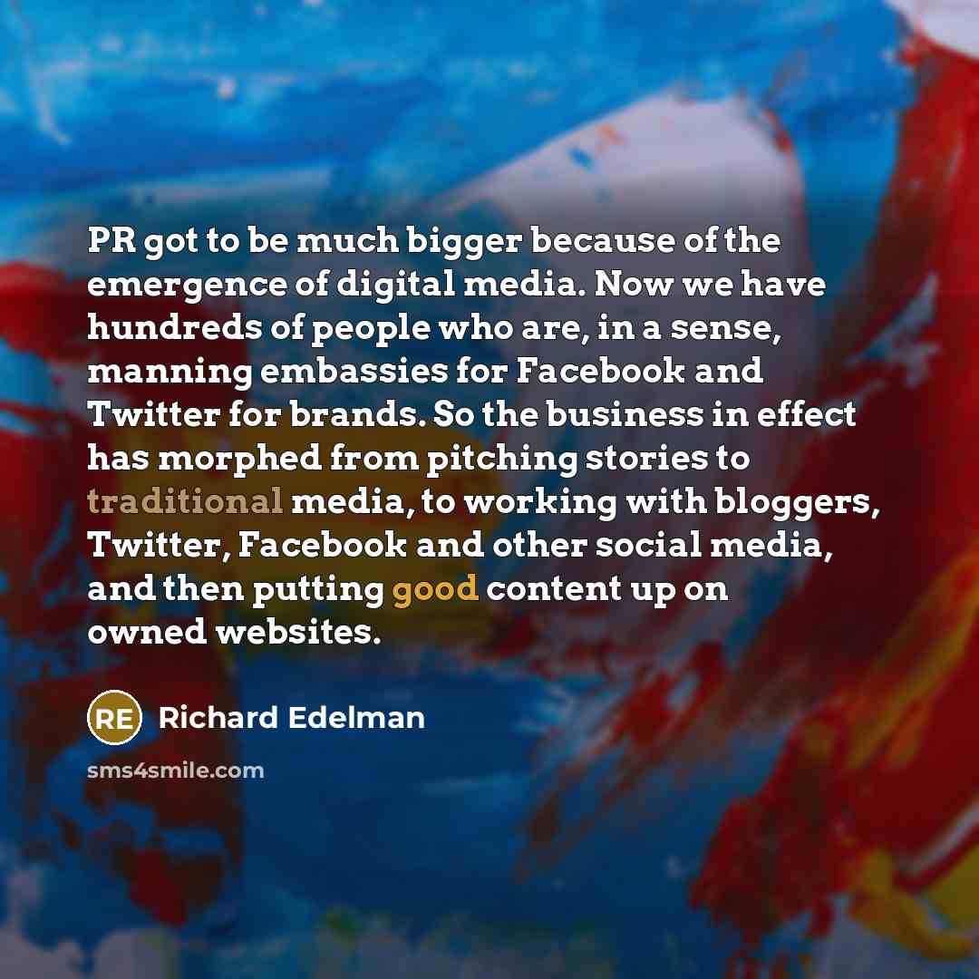 “PR got to be much bigger because of the emergence of digital media. Now we have hundreds of people who are, in a sense, manning embassies for Facebook and Twitter for brands. So the business in effect has morphed from pitching stories to traditional media, to working with bloggers, Twitter…” quote by Richard Edelman