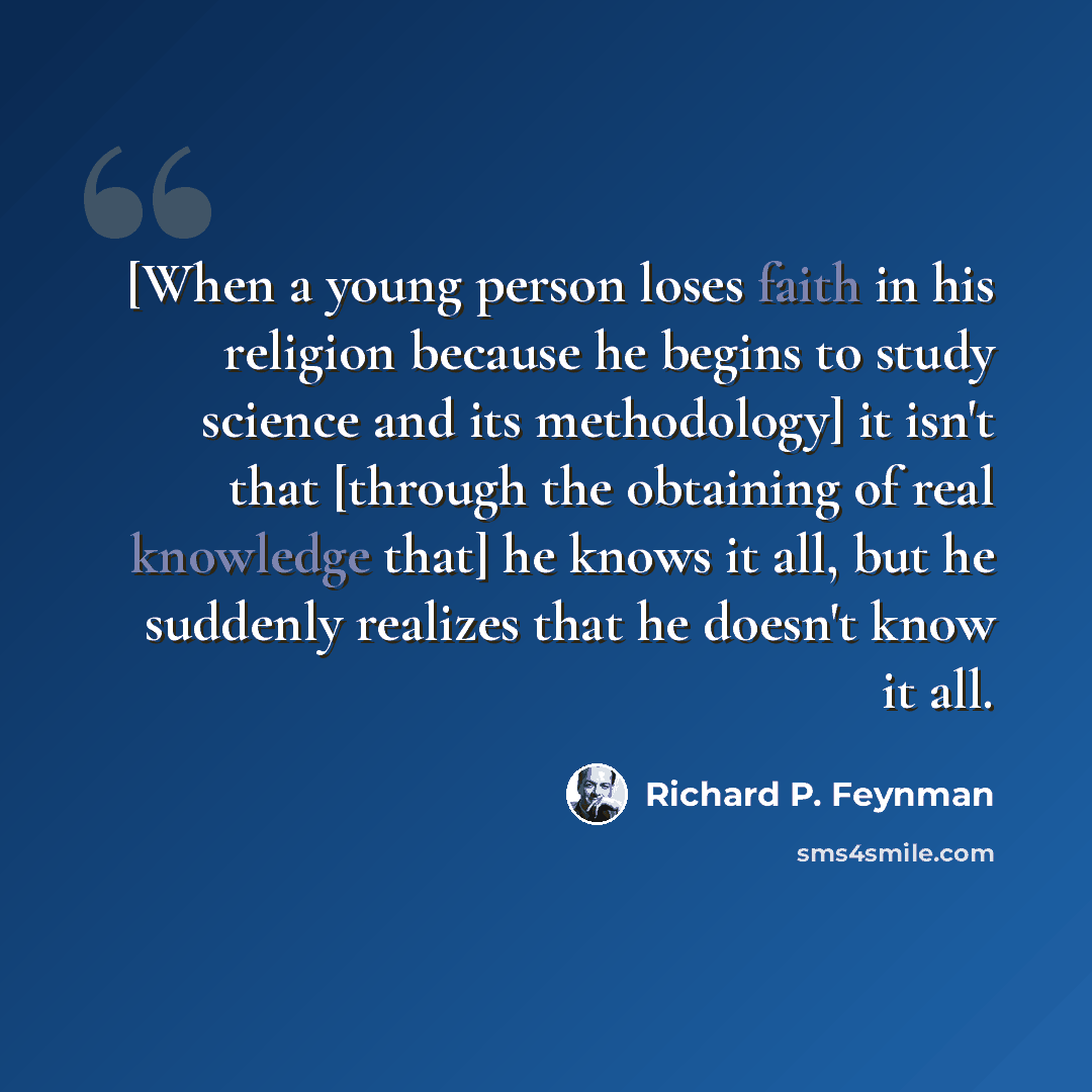 “[When a young person loses faith in his religion because he begins to study science and its methodology] it isn't that [through the obtaining of real knowledge that] he knows it all, but he suddenly realizes that he doesn't know it all.” quote by Richard P. Feynman