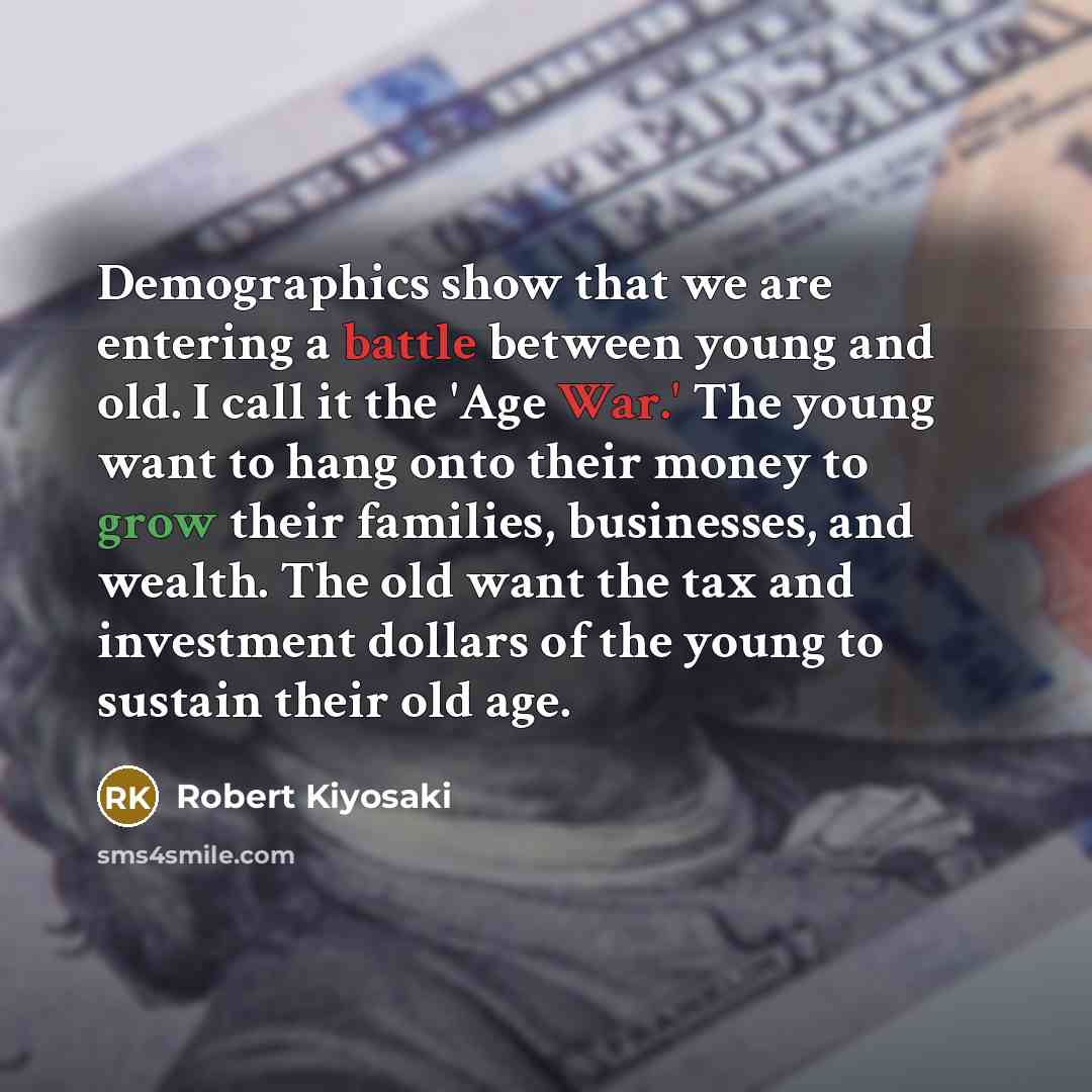 “Demographics show that we are entering a battle between young and old. I call it the 'Age War.' The young want to hang onto their money to grow their families, businesses, and wealth. The old want the tax and investment dollars of the young to sustain their old age.” quote by Robert Kiyosaki