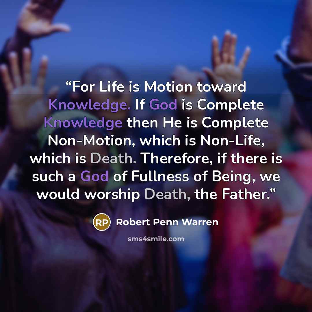 “For Life is Motion toward Knowledge. If God is Complete Knowledge then He is Complete Non-Motion, which is Non-Life, which is Death. Therefore, if there is such a God of Fullness of Being, we would worship Death, the Father.” quote by Robert Penn Warren