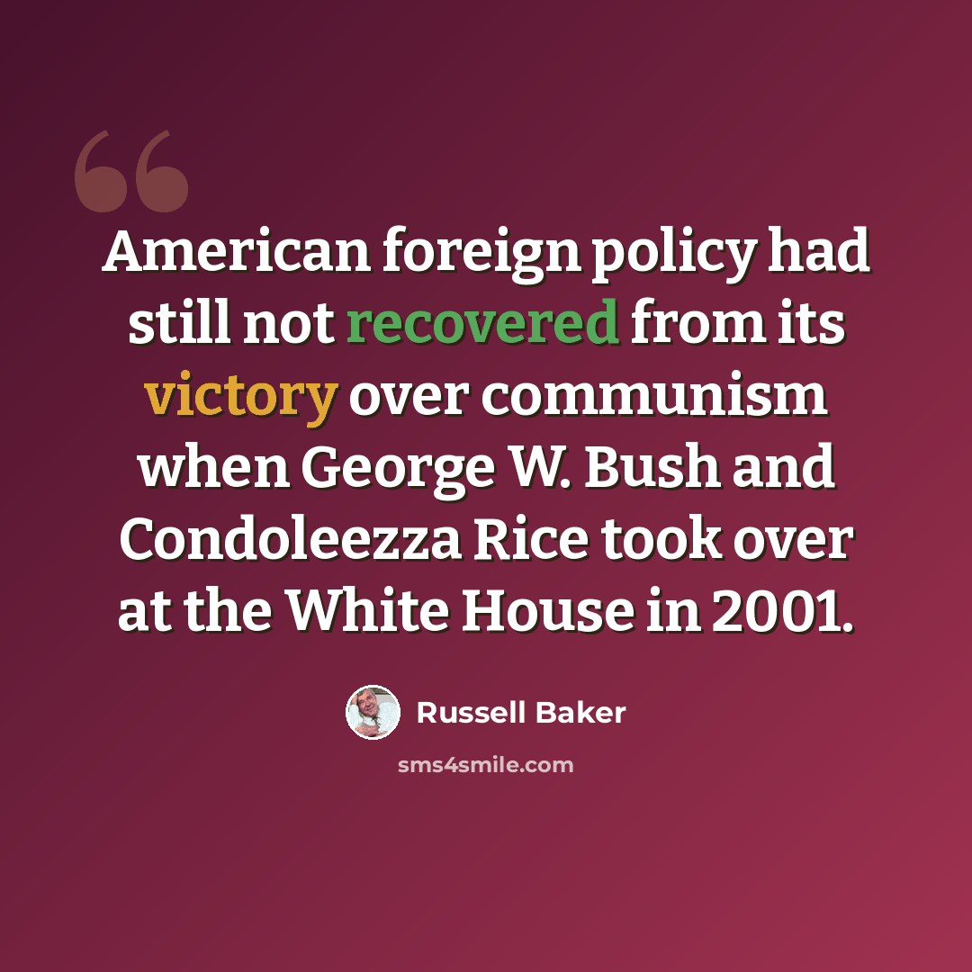 “American foreign policy had still not recovered from its victory over communism when George W. Bush and Condoleezza Rice took over at the White House in 2001.” quote by Russell Baker