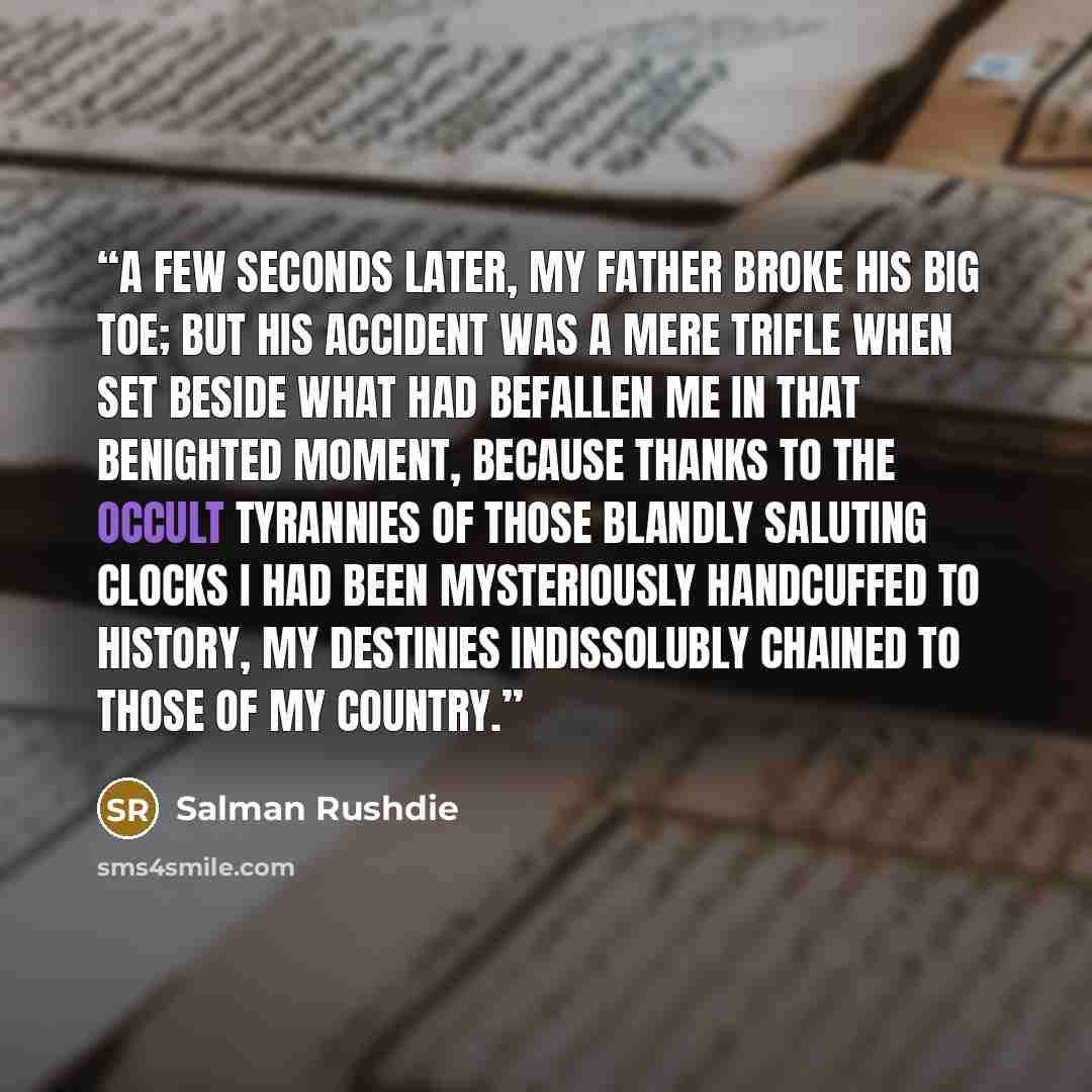 “A few seconds later, my father broke his big toe; but his accident was a mere trifle when set beside what had befallen me in that benighted moment, because thanks to the occult tyrannies of those blandly saluting clocks I had been mysteriously handcuffed to history, my destinies indissolubly…” quote by Salman Rushdie