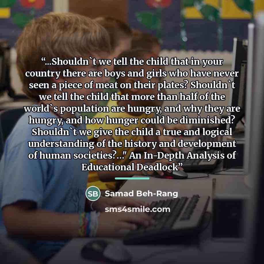 “...Shouldn't we tell the child that in your country there are boys and girls who have never seen a piece of meat on their plates? Shouldn't we tell the child that more than half of the world's population are hungry, and why they are hungry, and how hunger could be diminished? Shouldn't we give the…” quote by Samad Beh-Rang