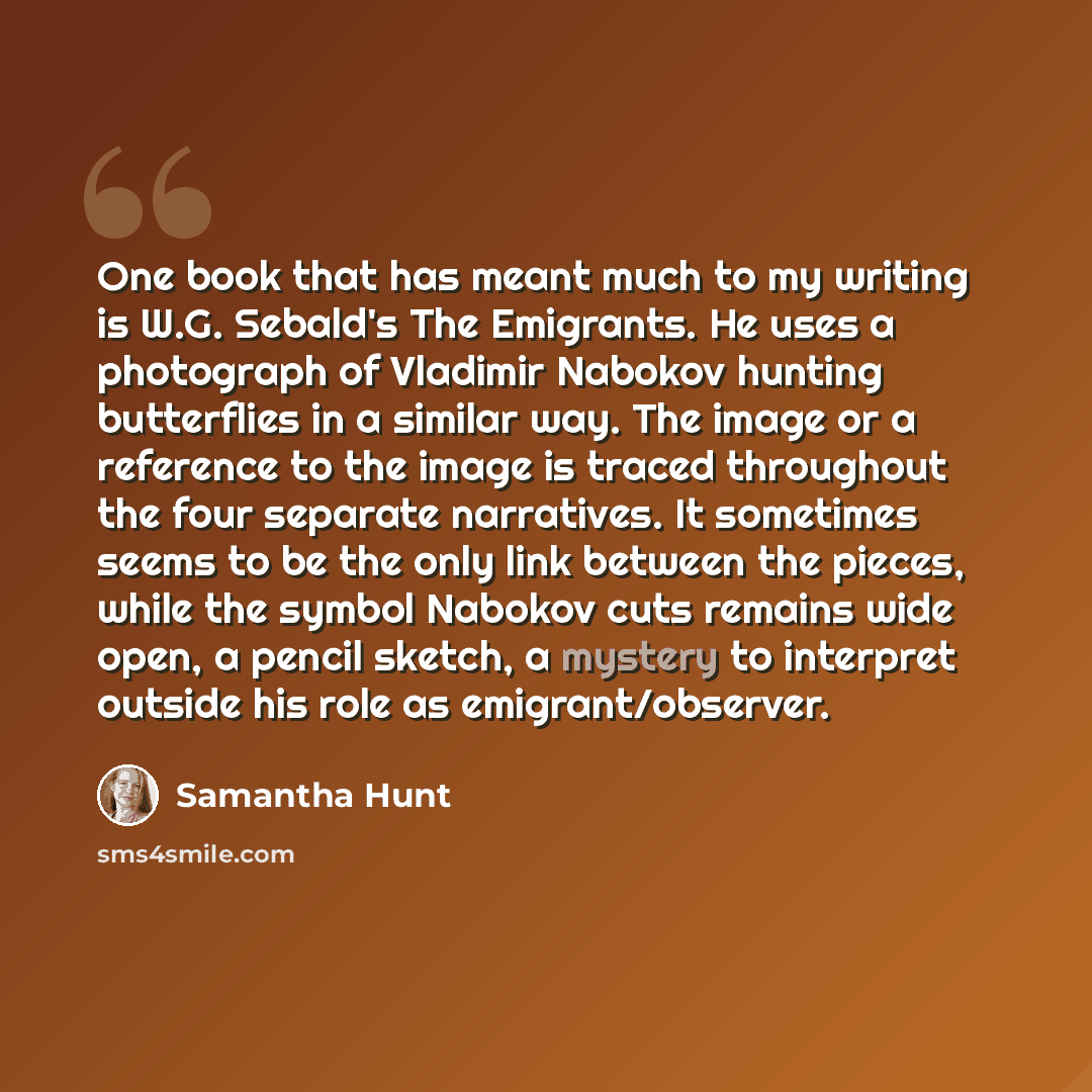 “One book that has meant much to my writing is W.G. Sebald's The Emigrants. He uses a photograph of Vladimir Nabokov hunting butterflies in a similar way. The image or a reference to the image is traced throughout the four separate narratives. It sometimes seems to be the only link between the…” quote by Samantha Hunt
