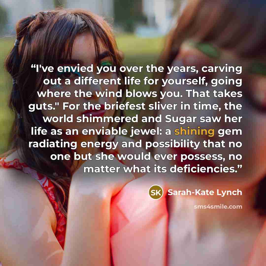 “I've envied you over the years, carving out a different life for yourself, going where the wind blows you. That takes guts." For the briefest sliver in time, the world shimmered and Sugar saw her life as an enviable jewel: a shining gem radiating energy and possibility that no one but she would…” quote by Sarah-Kate Lynch