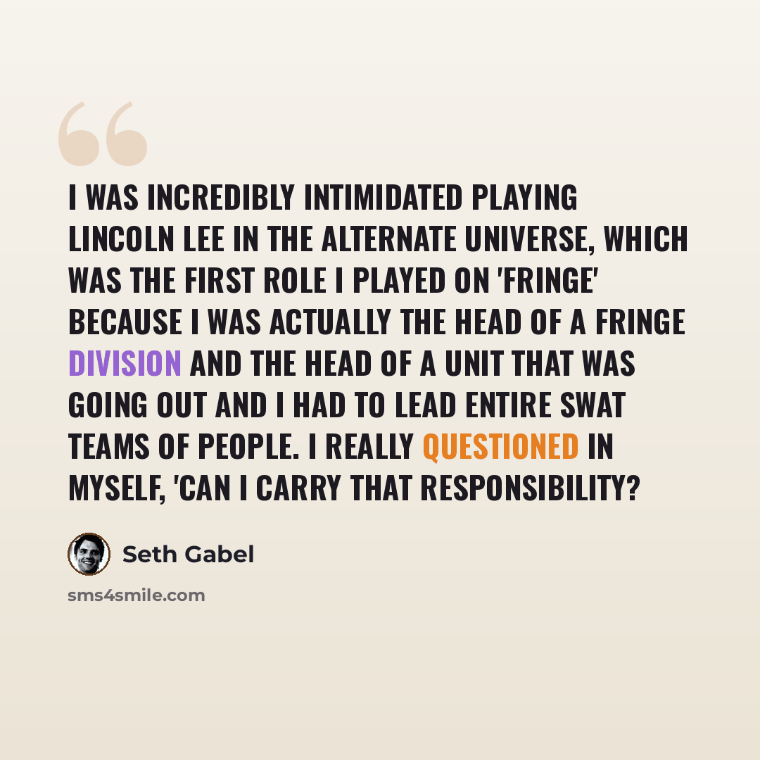 “I was incredibly intimidated playing Lincoln Lee in the alternate universe, which was the first role I played on 'Fringe' because I was actually the head of a Fringe division and the head of a unit that was going out and I had to lead entire SWAT teams of people. I really questioned in myself…” quote by Seth Gabel