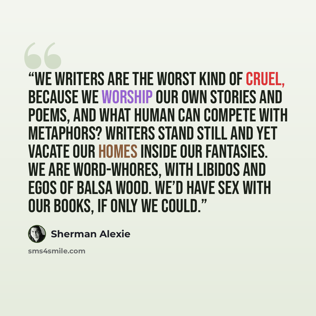 “We writers are the worst kind of cruel, Because we worship our own stories and poems, And what human can compete with metaphors? Writers stand still and yet vacate our homes Inside our fantasies. We are word-whores, With libidos and egos of balsa wood. We’d have sex with our books, if only we could.” quote by Sherman Alexie