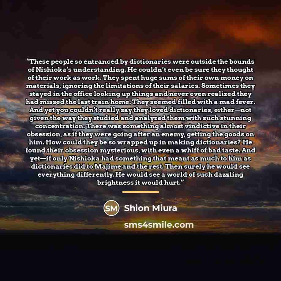 “These people so entranced by dictionaries were outside the bounds of Nishioka’s understanding. He couldn’t even be sure they thought of their work as work. They spent huge sums of their own money on materials, ignoring the limitations of their salaries. Sometimes they stayed in the office looking…” quote by Shion Miura