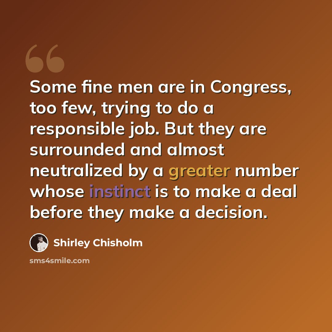 “Some fine men are in Congress, too few, trying to do a responsible job. But they are surrounded and almost neutralized by a greater number whose instinct is to make a deal before they make a decision.” quote by Shirley Chisholm