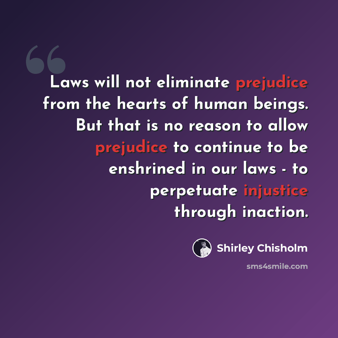 “Laws will not eliminate prejudice from the hearts of human beings. But that is no reason to allow prejudice to continue to be enshrined in our laws - to perpetuate injustice through inaction.” quote by Shirley Chisholm