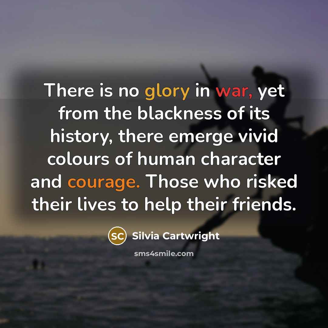 “There is no glory in war, yet from the blackness of its history, there emerge vivid colours of human character and courage. Those who risked their lives to help their friends.” quote by Silvia Cartwright
