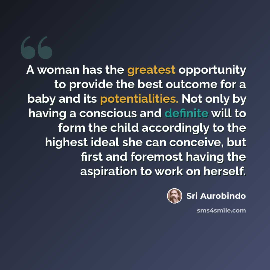 “A woman has the greatest opportunity to provide the best outcome for a baby and its potentialities. Not only by having a conscious and definite will to form the child accordingly to the highest ideal she can conceive, but first and foremost having the aspiration to work on herself.” quote by Sri Aurobindo