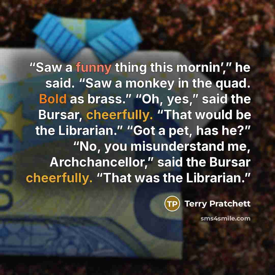 “Saw a funny thing this mornin’,” he said. “Saw a monkey in the quad. Bold as brass.” “Oh, yes,” said the Bursar, cheerfully. “That would be the Librarian.” “Got a pet, has he?” “No, you misunderstand me, Archchancellor,” said the Bursar cheerfully. “That was the Librarian.” quote by Terry Pratchett