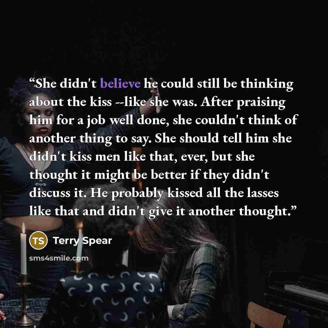 “She didn't believe he could still be thinking about the kiss --like she was. After praising him for a job well done, she couldn't think of another thing to say. She should tell him she didn't kiss men like that, ever, but she thought it might be better if they didn't discuss it. He probably kissed…” quote by Terry Spear