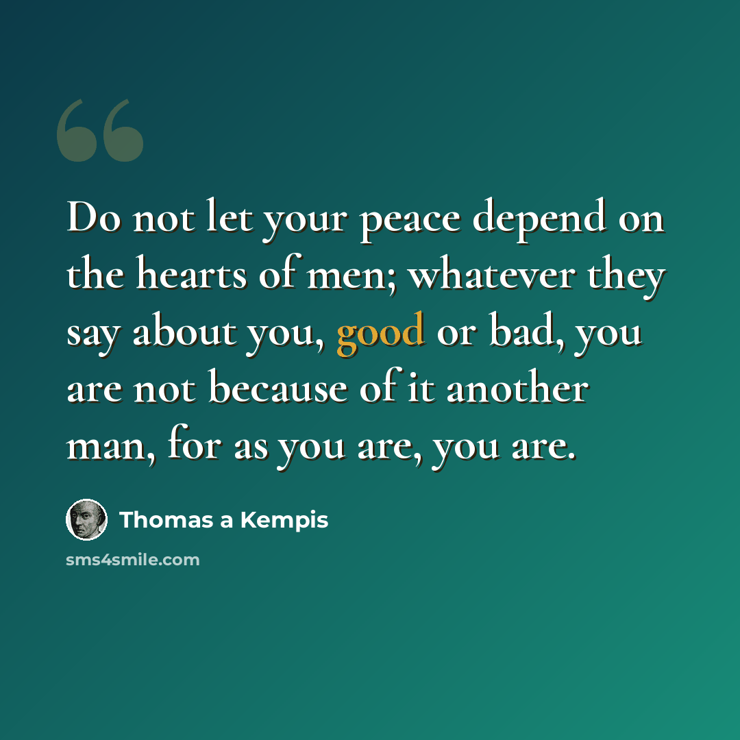 “Do not let your peace depend on the hearts of men; whatever they say about you, good or bad, you are not because of it another man, for as you are, you are.” quote by Thomas a Kempis