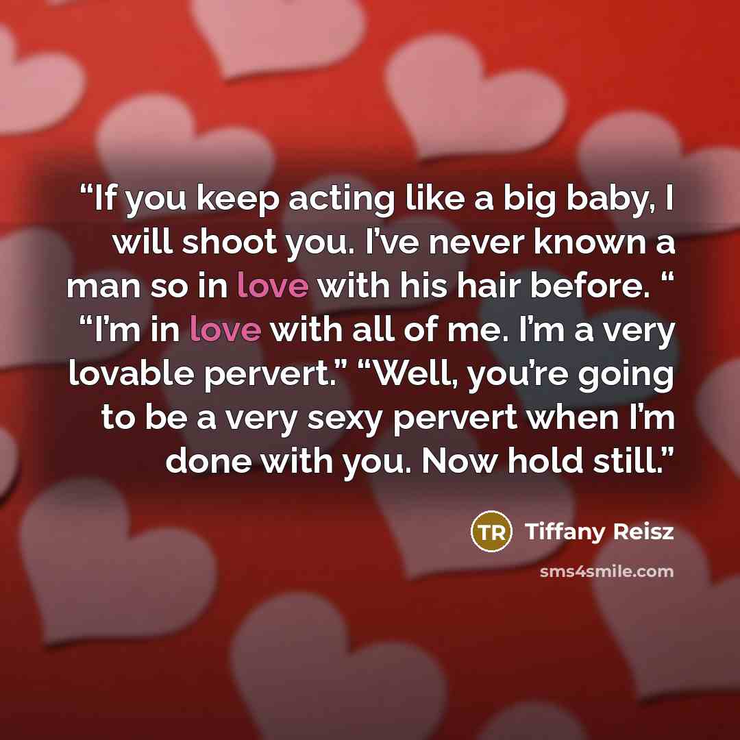 “If you keep acting like a big baby, I will shoot you. I’ve never known a man so in love with his hair before. “ “I’m in love with all of me. I’m a very lovable pervert.” “Well, you’re going to be a very sexy pervert when I’m done with you. Now hold still.” quote by Tiffany Reisz