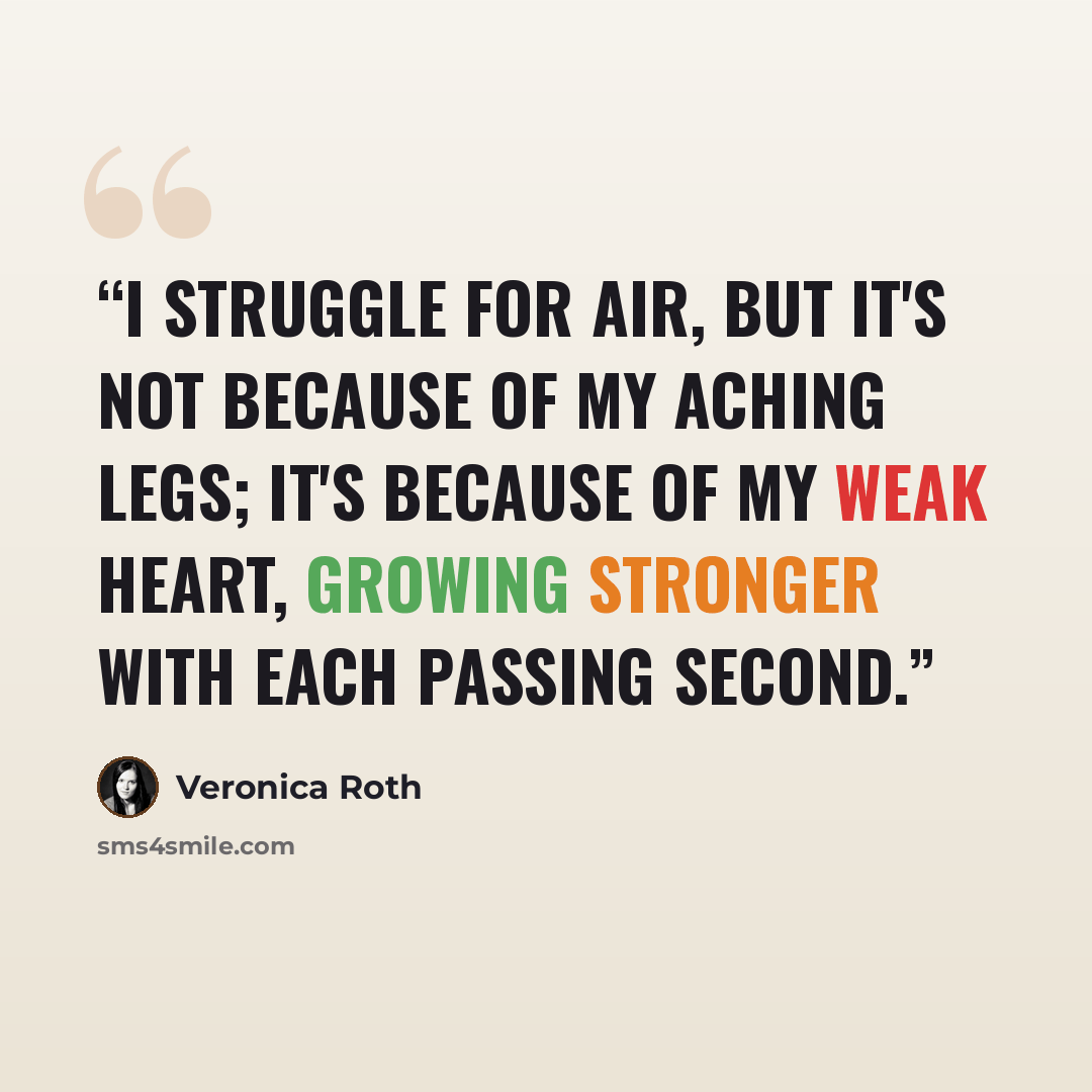 “I struggle for air, but it's not because of my aching legs; it's because of my weak heart, growing stronger with each passing second.” quote by Veronica Roth