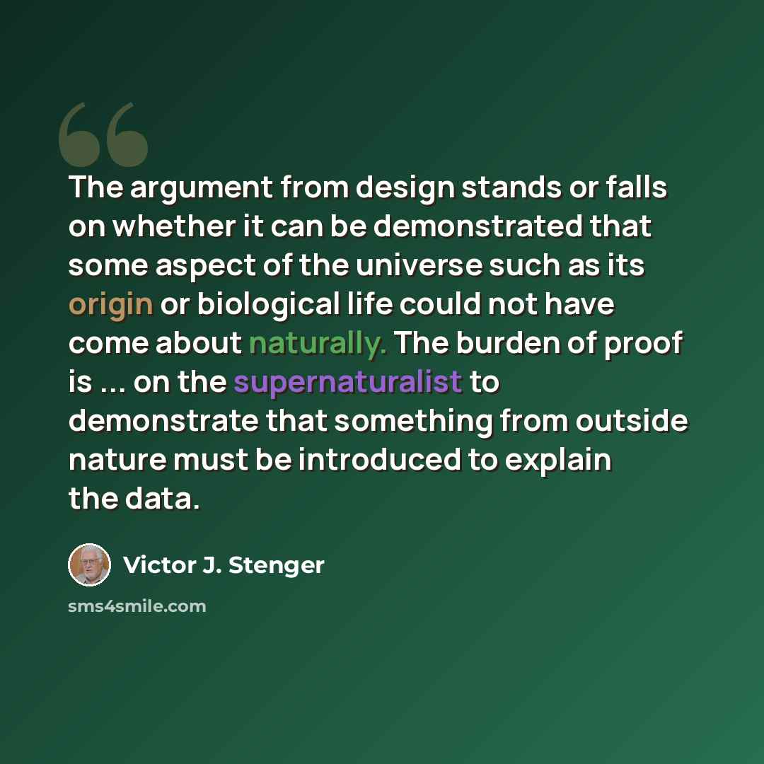 “The argument from design stands or falls on whether it can be demonstrated that some aspect of the universe such as its origin or biological life could not have come about naturally. The burden of proof is ... on the supernaturalist to demonstrate that something from outside nature must be…” quote by Victor J. Stenger