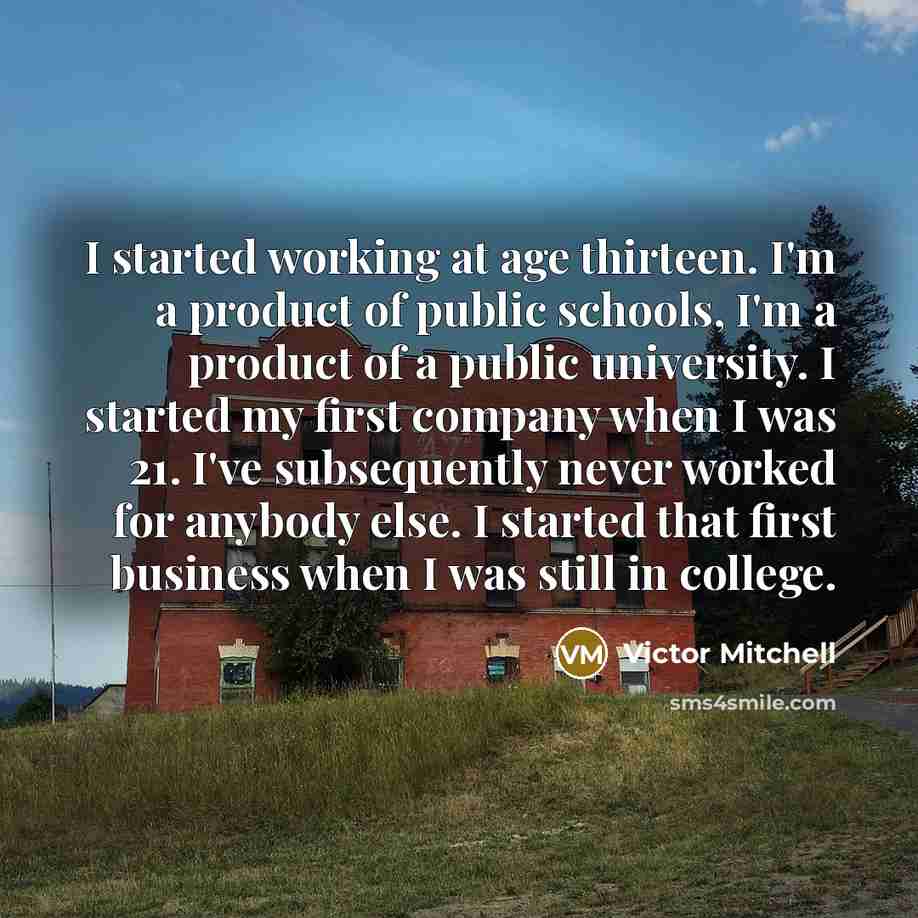 “I started working at age thirteen. I'm a product of public schools, I'm a product of a public university. I started my first company when I was 21. I've subsequently never worked for anybody else. I started that first business when I was still in college.” quote by Victor Mitchell
