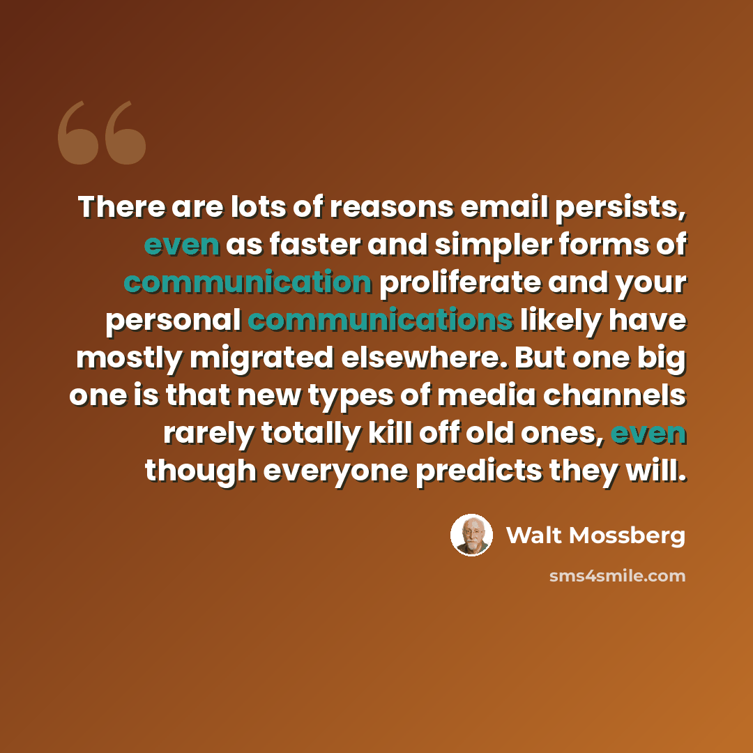 “There are lots of reasons email persists, even as faster and simpler forms of communication proliferate and your personal communications likely have mostly migrated elsewhere. But one big one is that new types of media channels rarely totally kill off old ones, even though everyone predicts they…” quote by Walt Mossberg