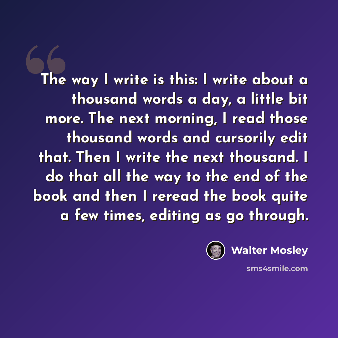 “The way I write is this: I write about a thousand words a day, a little bit more. The next morning, I read those thousand words and cursorily edit that. Then I write the next thousand. I do that all the way to the end of the book and then I reread the book quite a few times, editing as go through.” quote by Walter Mosley