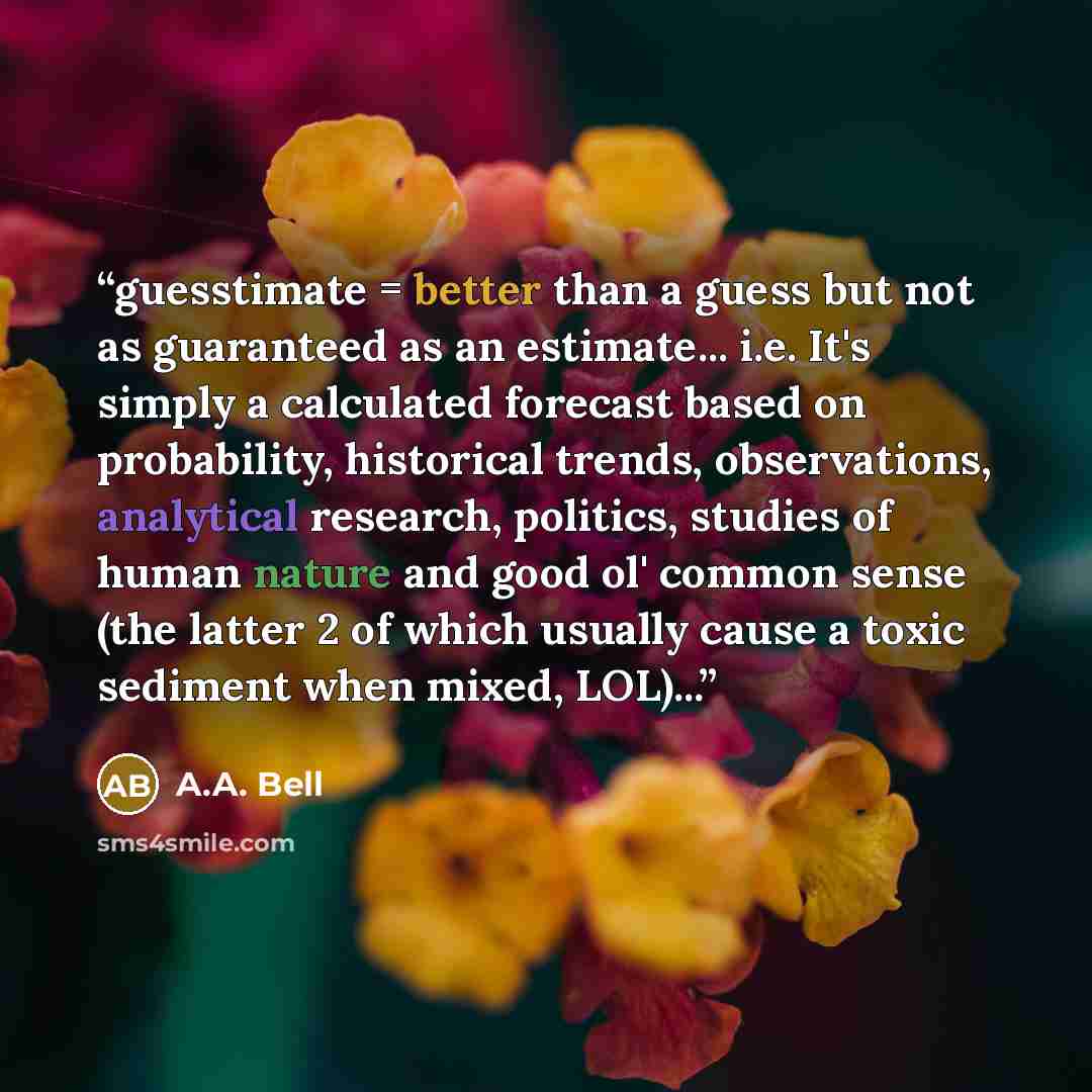 “guesstimate = better than a guess but not as guaranteed as an estimate... i.e. It's simply a calculated forecast based on probability, historical trends, observations, analytical research, politics, studies of human nature and good ol' common sense (the latter 2 of which usually cause a toxic…” quote by A.A. Bell