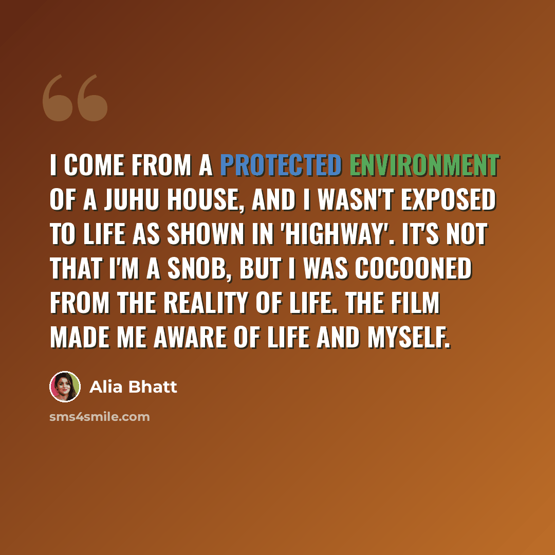 “I come from a protected environment of a Juhu house, and I wasn't exposed to life as shown in 'Highway'. It's not that I'm a snob, but I was cocooned from the reality of life. The film made me aware of life and myself.” quote by Alia Bhatt