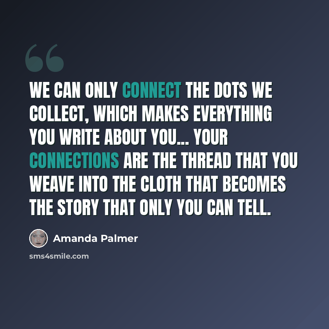 “We can only connect the dots we collect, which makes everything you write about you... your connections are the thread that you weave into the cloth that becomes the story that only you can tell.” quote by Amanda Palmer