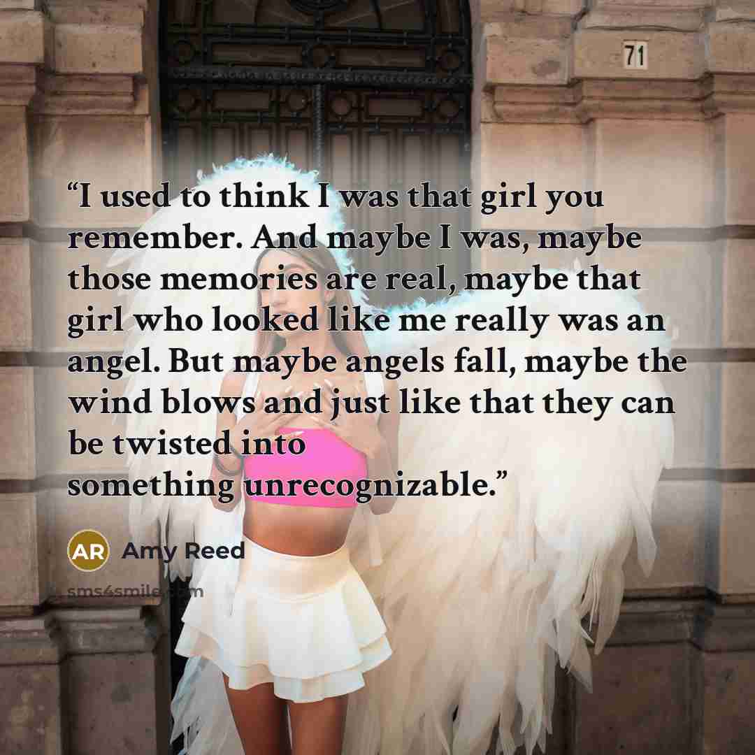 “I used to think I was that girl you remember. And maybe I was, maybe those memories are real, maybe that girl who looked like me really was an angel. But maybe angels fall, maybe the wind blows and just like that they can be twisted into something unrecognizable.” quote by Amy Reed