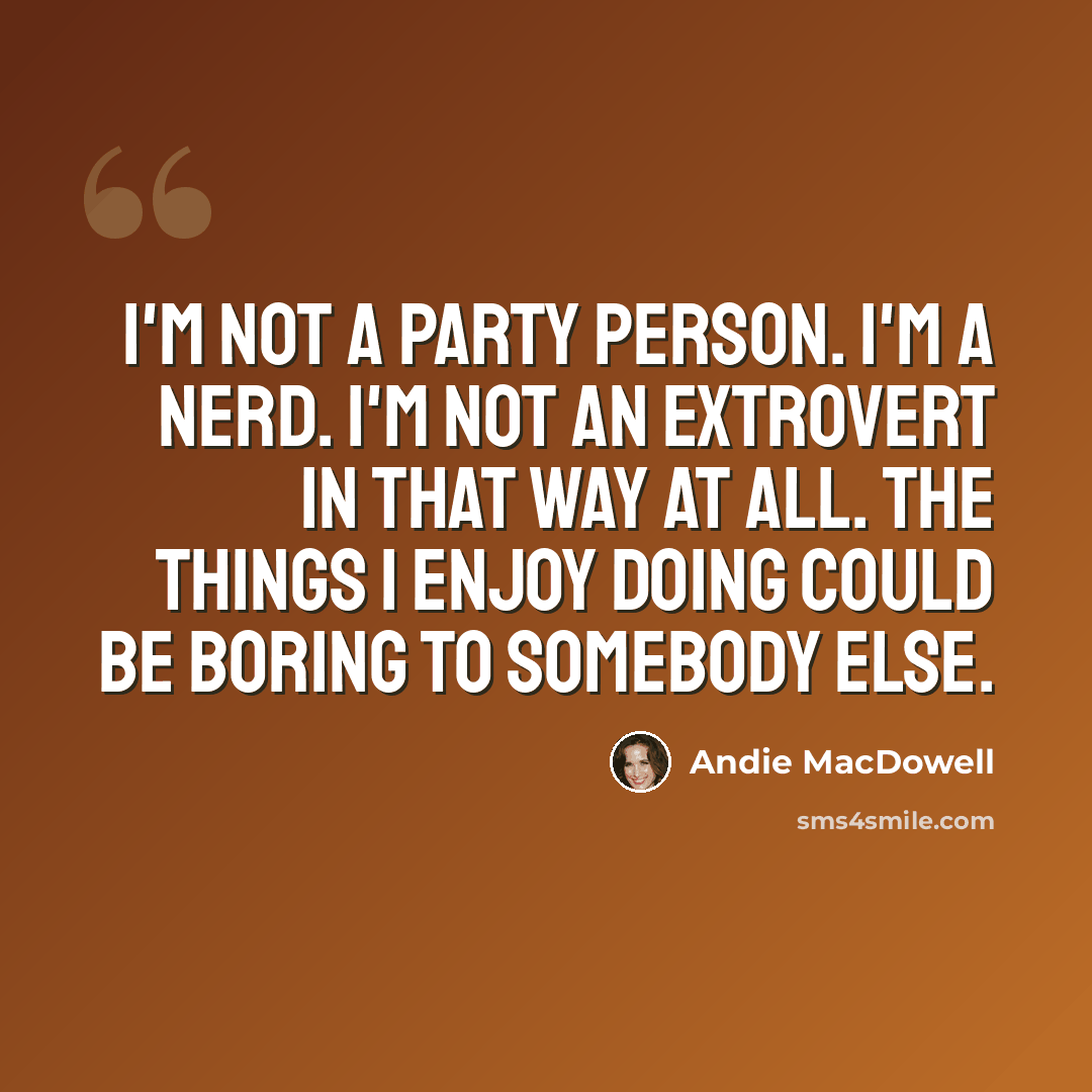 “I'm not a party person. I'm a nerd. I'm not an extrovert in that way at all. The things I enjoy doing could be boring to somebody else.” quote by Andie MacDowell