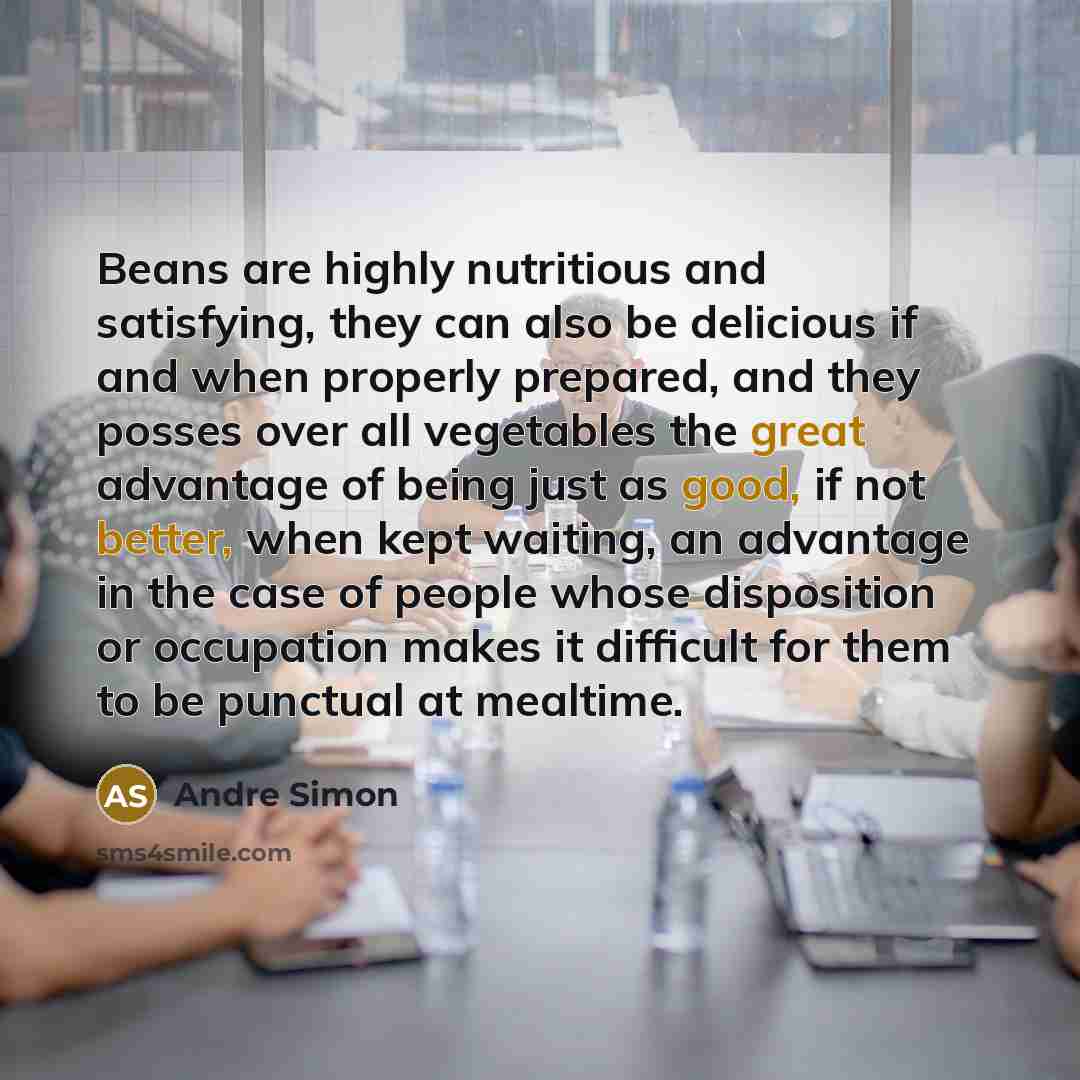 “Beans are highly nutritious and satisfying, they can also be delicious if and when properly prepared, and they posses over all vegetables the great advantage of being just as good, if not better, when kept waiting, an advantage in the case of people whose disposition or occupation makes it…” quote by Andre Simon
