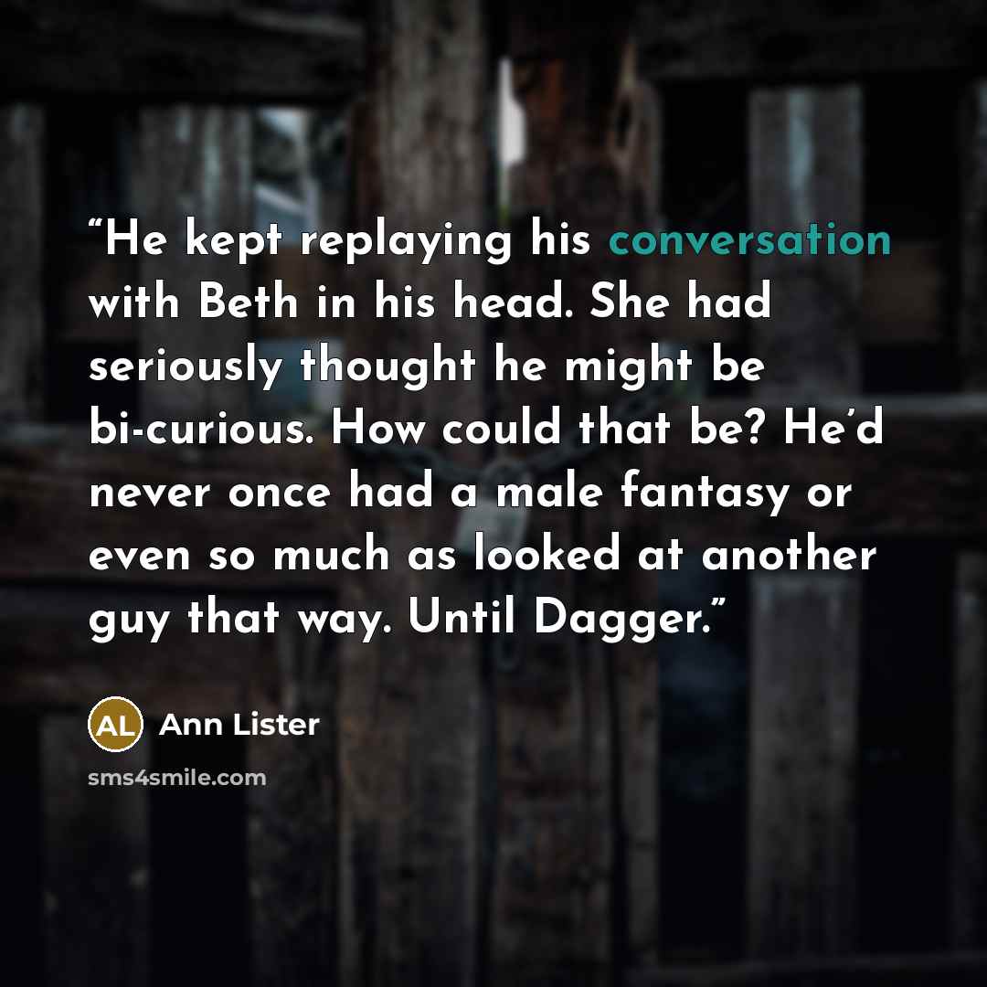 “He kept replaying his conversation with Beth in his head. She had seriously thought he might be bi-curious. How could that be? He’d never once had a male fantasy or even so much as looked at another guy that way. Until Dagger.” quote by Ann Lister