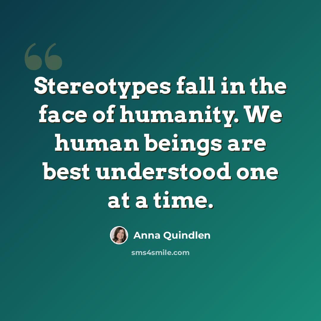 “Stereotypes fall in the face of humanity. We human beings are best understood one at a time.” quote by Anna Quindlen