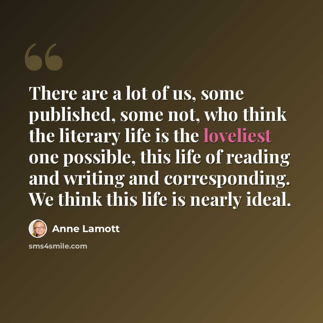 “There are a lot of us, some published, some not, who think the literary life is the loveliest one possible, this life of reading and writing and corresponding. We think this life is nearly ideal.” quote by Anne Lamott